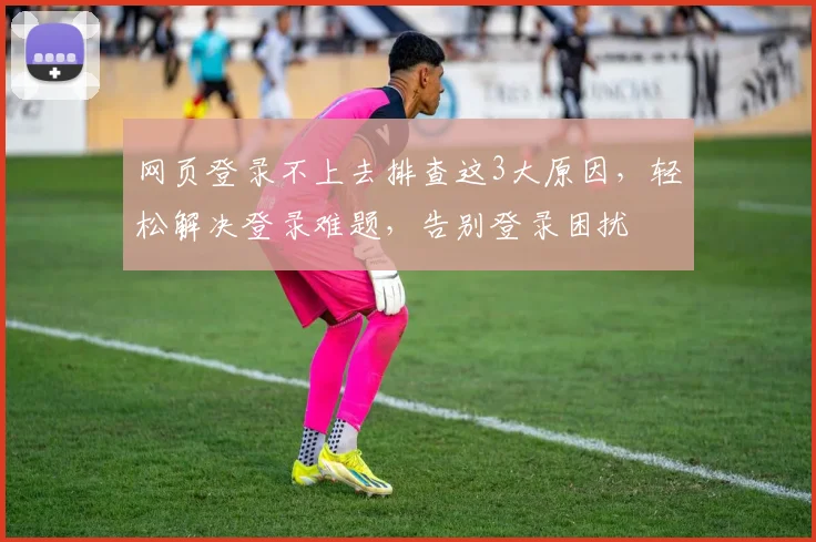 网页登录不上去排查这3大原因，轻松解决登录难题，告别登录困扰