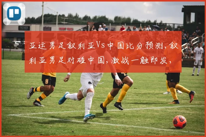 亚运男足叙利亚Vs中国比分预测,叙利亚男足对碰中国,激战一触即发,悬念重重