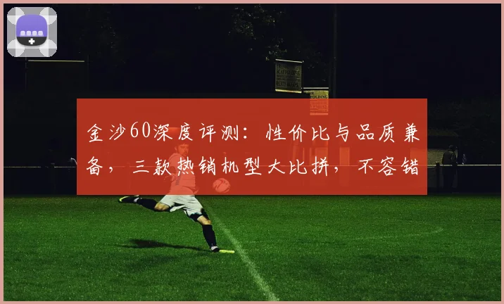金沙60深度评测：性价比与品质兼备，三款热销机型大比拼，不容错过